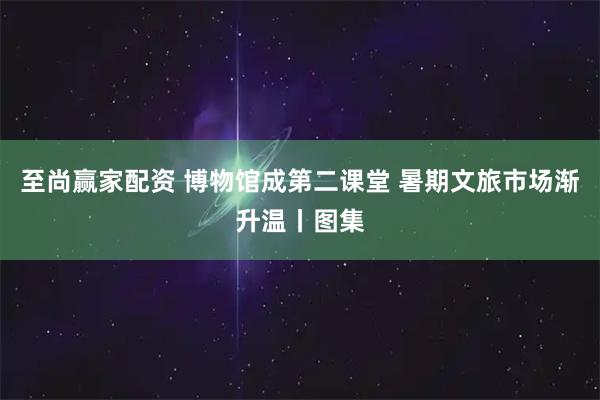 至尚赢家配资 博物馆成第二课堂 暑期文旅市场渐升温丨图集