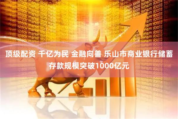 顶级配资 千亿为民 金融向善 乐山市商业银行储蓄存款规模突破1000亿元