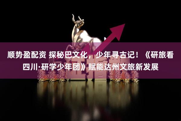 顺势盈配资 探秘巴文化，少年寻古记！《研旅看四川·研学少年团》赋能达州文旅新发展