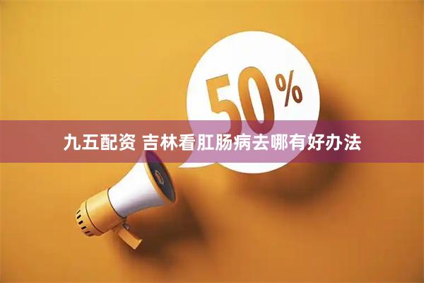 九五配资 吉林看肛肠病去哪有好办法