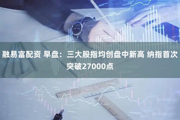 融易富配资 早盘：三大股指均创盘中新高 纳指首次突破27000点