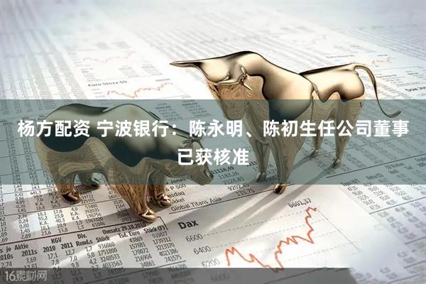 杨方配资 宁波银行：陈永明、陈初生任公司董事已获核准