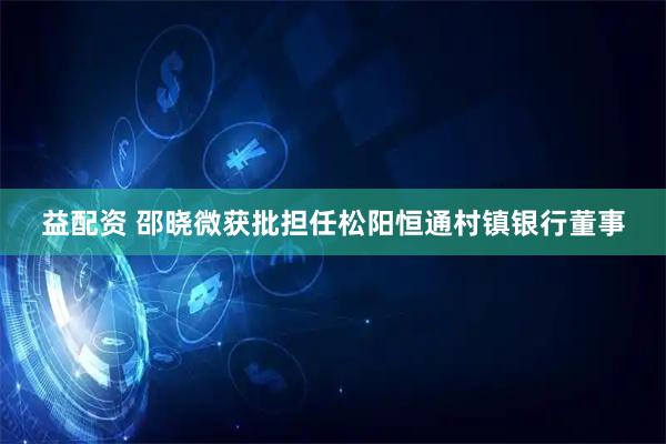 益配资 邵晓微获批担任松阳恒通村镇银行董事